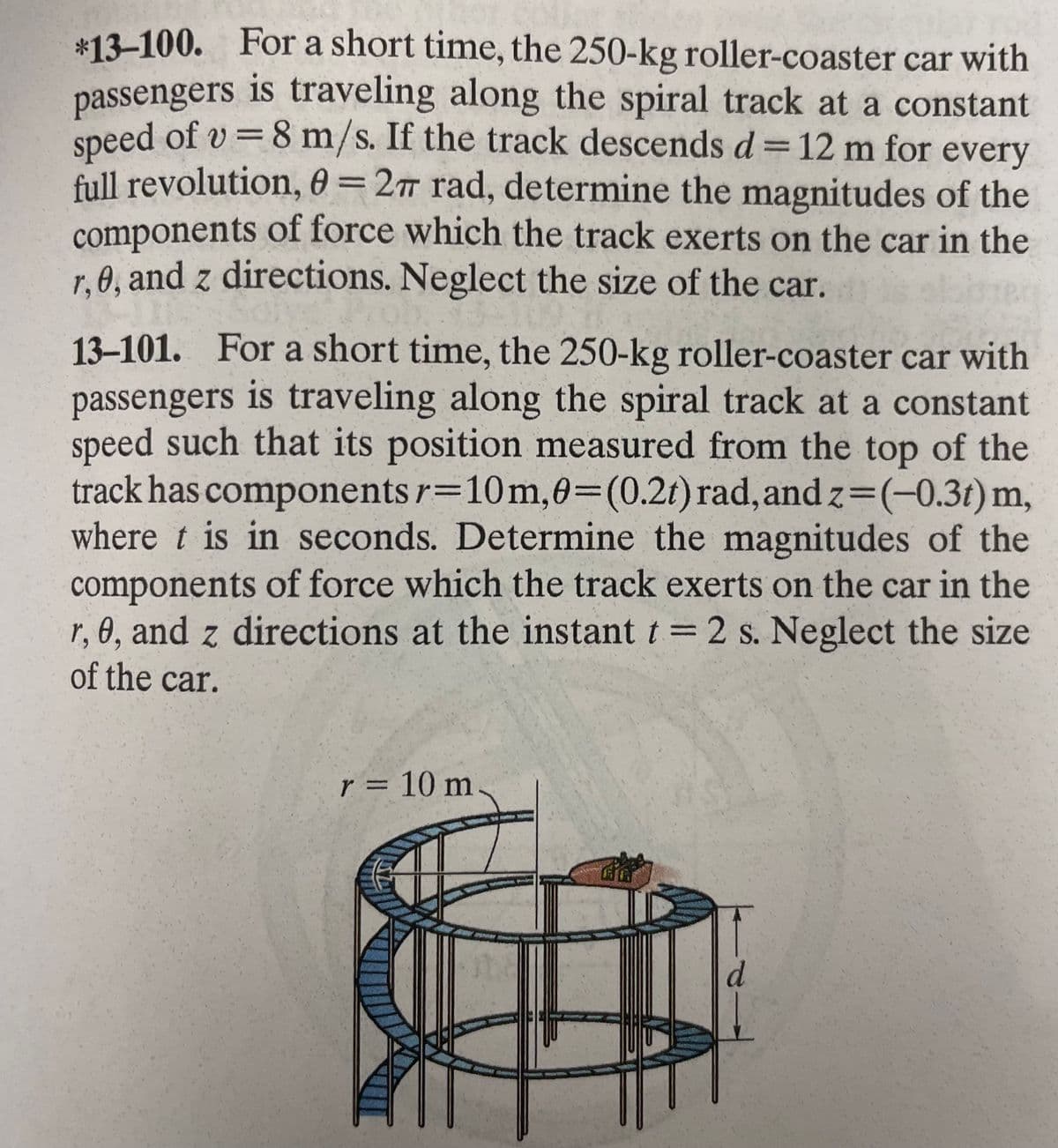 *13-100. For a short time, the 250-kg roller-coaster car with
passengers is traveling along the spiral track at a constant
speed of v= 8 m/s. If the track descends d = 12 m for every
full revolution, 0 = 27 rad, determine the magnitudes of the
components of force which the track exerts on the car in the
r.0, and z directions. Neglect the size of the car.
13-101. For a short time, the 250-kg roller-coaster car with
passengers is traveling along the spiral track at a constant
speed such that its position measured from the top of the
track has components r=10m, 0=(0.2t) rad, and z=(-0.3t) m,
where t is in seconds. Determine the magnitudes of the
components of force which the track exerts on the car in the
r, 0, and z directions at the instant t = 2 s. Neglect the size
of the car.
r = 10 m
on Why
d