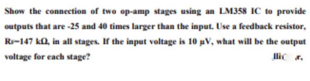 Show the connection of two op-amp stages using an LM358 IC to provide
outputs that are -25 and 40 times larger than the input. Use a feedback resistor,
Rr-147 ka, in all stages. If the input voltage is 10 pV, what will be the output
voltage for each stage?
llic r,
