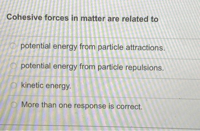 Cohesive forces in matter are related to
potential energy from particle attractions.
potential energy from particle repulsions.
Okinetic energy.
More than one response is correct.