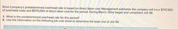 Shire Company's predetermined overhead rate is based on direct labor cost. Management estimates the company will incur $747,500
of overhead costs and $575,000 of direct labor cost for the period. During March, Shire began and completed Job 56.
1. What is the predetermined overhead rate for this period?
2. Use the information on the following job cost sheet to determine the total cost of Job 56.