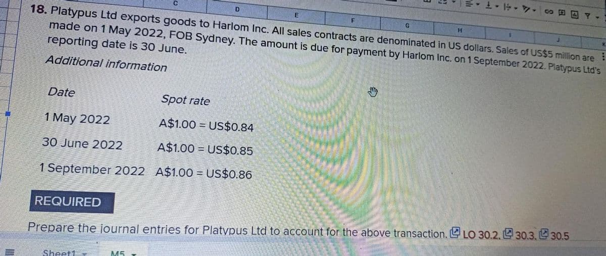co
de Y-
D
E
F
G
H
1
K
18. Platypus Ltd exports goods to Harlom Inc. All sales contracts are denominated in US dollars. Sales of US$5 million are
made on 1 May 2022, FOB Sydney. The amount is due for payment by Harlom Inc. on 1 September 2022. Platypus Ltd's
reporting date is 30 June.
Additional information
Date
Spot rate
1 May 2022
A$1.00
US$0.84
30 June 2022
A$1.00 US$0.85
1 September 2022 A$1.00 = US$0.86
REQUIRED
Prepare the journal entries for Platypus Ltd to account for the above transaction. LO 30.2, 30.3, 30.5
Sheet1