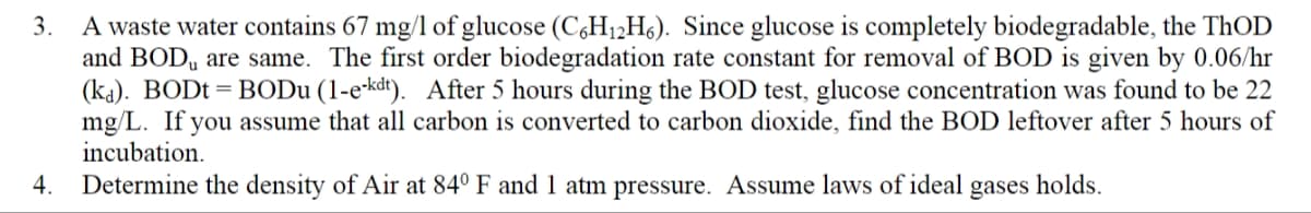 3.
A waste water contains 67 mg/l of glucose (C6H₁2H6). Since glucose is completely biodegradable, the ThOD
and BOD are same. The first order biodegradation rate constant for removal of BOD is given by 0.06/hr
(ka). BODt = BODu (1-e-kdt). After 5 hours during the BOD test, glucose concentration was found to be 22
mg/L. If you assume that all carbon is converted to carbon dioxide, find the BOD leftover after 5 hours of
incubation.
4.
Determine the density of Air at 84° F and 1 atm pressure. Assume laws of ideal gases holds.