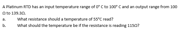 A Platinum RTD has an input temperature range of 0° C to 100° C and an output range from 100
Q to 139.30.
a.
b.
What resistance should a temperature of 55°C read?
What should the temperature be if the resistance is reading 1150?