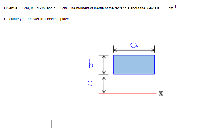 Given: a = 3 cm, b = 1 cm, and c = 3 cm. The moment of inertia of the rectangle about the X-axis is:
Calculate your answer to 1 decimal place.
b
с
I
X
cm 4