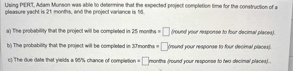 Using PERT, Adam Munson was able to determine that the expected project completion time for the construction of a
pleasure yacht is 21 months, and the project variance is 16.
a) The probability that the project will be completed in 25 months =
(round your response to four decimal places).
b) The probability that the project will be completed in 37months = ☐ (round your response to four decimal places).
c) The due date that yields a 95% chance of completion = ☐ months (round your response to two decimal places)..