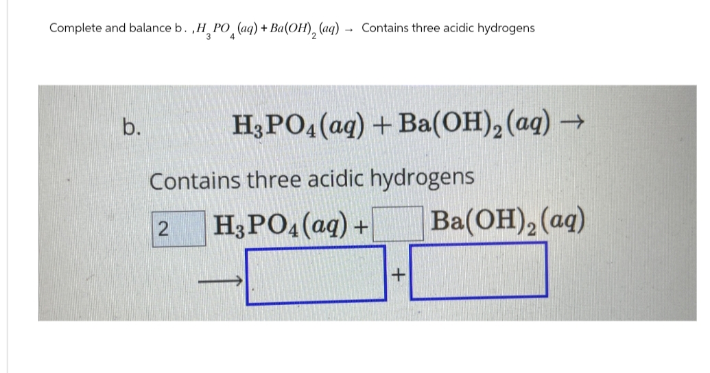 Complete and balance b.,H_PO_(aq) + Ba(OH)2(aq)
→
Contains three acidic hydrogens
b.
H3PO4(aq) + Ba(OH)2(aq) →
Contains three acidic hydrogens
2 H3PO4(aq) +
+
Ba(OH)2(aq)