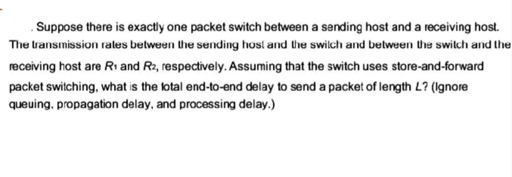 Suppose there is exactly one packet switch between a sending host and a receiving host.
The transmission rates between the sending host and the switch and between the switch and the
receiving host are R₁ and R2, respectively. Assuming that the switch uses store-and-forward
packet switching, what is the total end-to-end delay to send a packet of length L? (Ignore
queuing, propagation delay, and processing delay.)
