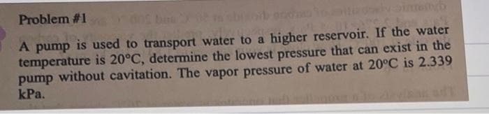 Problem #1
mityb
A pump is used to transport water to a higher reservoir. If the water
temperature is 20°C, determine the lowest pressure that can exist in the
pump without cavitation. The vapor pressure of water at 20°C is 2.339
kPa.