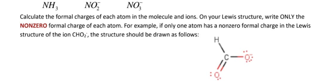 NH3
NO,
NO,
Calculate the formal charges of each atom in the molecule and ions. On your Lewis structure, write ONLY the
NONZERO formal charge of each atom. For example, if only one atom has a nonzero formal charge in the Lewis
structure of the ion CHO2', the structure should be drawn as follows:
