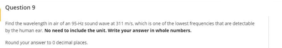 Question 9
Find the wavelength in air of an 95-Hz sound wave at 311 m/s, which is one of the lowest frequencies that are detectable
by the human ear. No need to include the unit. Write your answer in whole numbers.
Round your answer to 0 decimal places.
