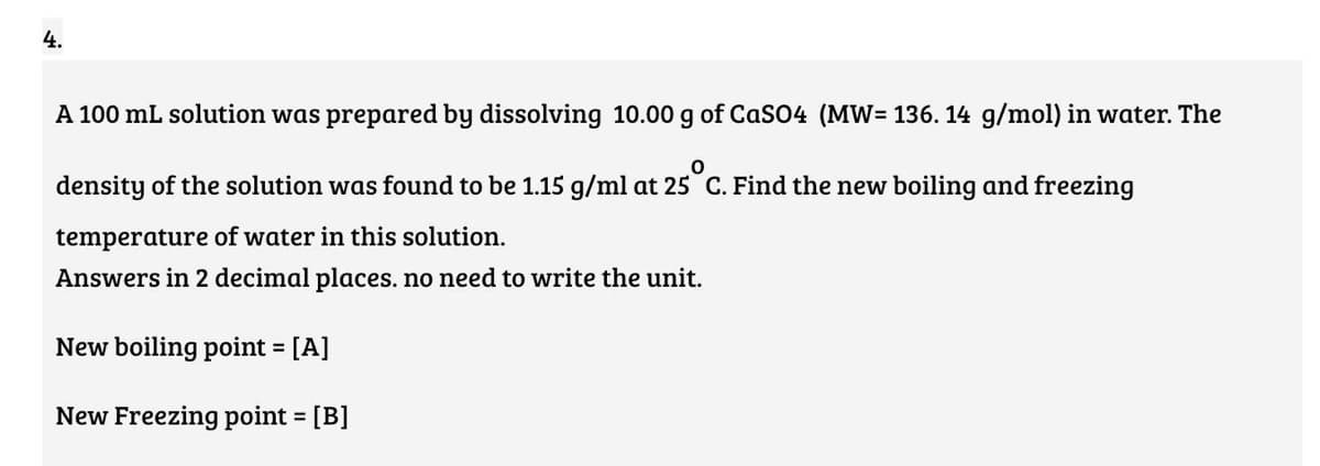 4.
A 100 mL solution was prepared by dissolving 10.00 g of CaSO4 (MW= 136. 14 g/mol) in water. The
density of the solution was found to be 1.15 g/ml at 25 C. Find the new boiling and freezing
temperature of water in this solution.
Answers in 2 decimal places. no need to write the unit.
New boiling point = [A]
%3D
New Freezing point = [B]
