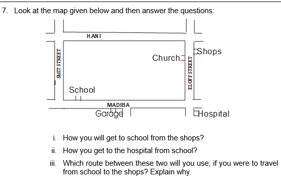 7. Look at the map given below and then answer the questions:
SMIT STREET
HANI
School
MADIBA
Garage
Church
ELOFF STREET
Shops
Hospital
i.
How you will get to school from the shops?
ii. How you get to the hospital from school?
iii. Which route between these two will you use, if you were to travel
from school to the shops? Explain why.