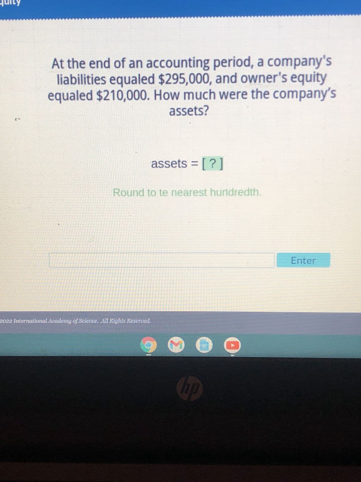 At the end of an accounting period, a company's
liabilities equaled $295,000, and owner's equity
equaled $210,000. How much were the company's
assets?
assets = [?]
Round to te nearest hundredth.
D
2022 International Academy of Science. All Rights Reserved.
hp
Enter