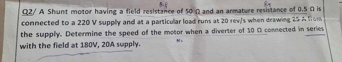 of
Ra
Q2/A Shunt motor having a field resistance of 50 and an armature resistance of 0.5 is
connected to a 220 V supply and at a particular load runs at 20 rev/s when drawing 25 A from
the supply. Determine the speed of the motor when a diverter of 10 connected in series
with the field at 180V, 20A supply.
N₂