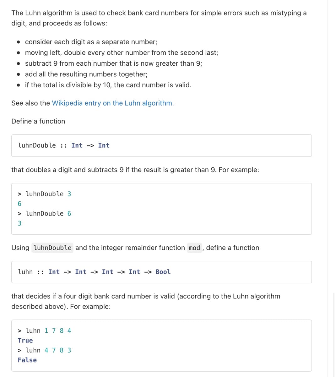 The Luhn algorithm is used to check bank card numbers for simple errors such as mistyping a
digit, and proceeds as follows:
• consider each digit as a separate number;
• moving left, double every other number from the second last;
• subtract 9 from each number that is now greater than 9;
• add all the resulting numbers together;
• if the total is divisible by 10, the card number is valid.
See also the Wikipedia entry on the Luhn algorithm.
Define a function
luhnDouble :: Int
that doubles a digit and subtracts 9 if the result is greater than 9. For example:
> luhnDouble 3.
6
> luhnDouble 6
3
Int
Using luhnDouble and the integer remainder function mod, define a function
luhn Int -> Int -> Int -> Int -> Bool
that decides if a four digit bank card number is valid (according to the Luhn algorithm
described above). For example:
> luhn 1 784
True
> luhn 4 783
False