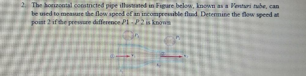 2. The horizontal constricted pipe illustrated in Figure below, known as a Venturi tube, can
be used to measure the flow speed of an incompressible fluid. Determine the flow speed at
point 2 if the pressure difference P1- P 2 is known
