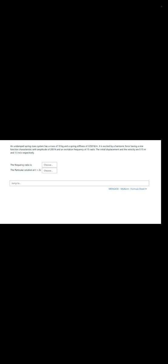 An undamped spring mass system has a mass of 10 kg and a spring stiffness of 2250 N/m. It is excited by a harmonic force having a sine
function characteristic with amplitude of 200 N and an excitation frequency a 15 rad/s. The initial displacement and the velocity are 0.15 m
and 1.5 m/s respectively.
The frequency ratio is
The Particular solution at t=2s Choose...
Jump to...
Choose
MENG430-Midterm- Formula Sheet