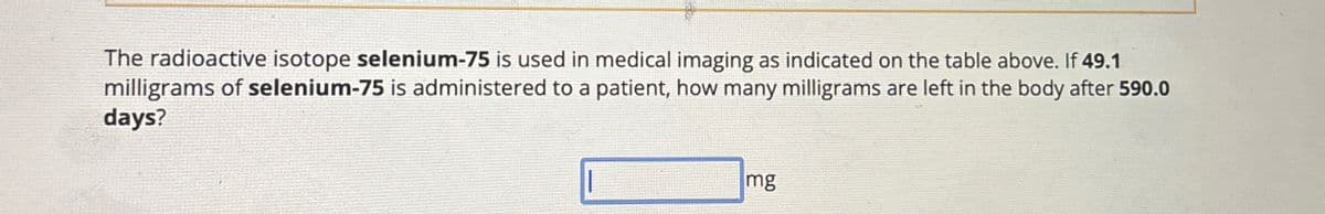 The radioactive isotope selenium-75 is used in medical imaging as indicated on the table above. If 49.1
milligrams of selenium-75 is administered to a patient, how many milligrams are left in the body after 590.0
days?
mg