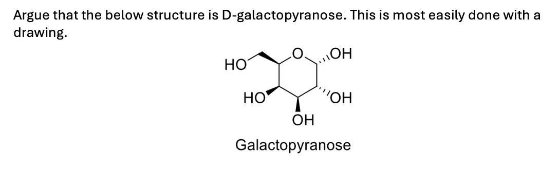 Argue that the below structure is D-galactopyranose. This is most easily done with a
drawing.
OH
HO
HO
"OH
OH
Galactopyranose