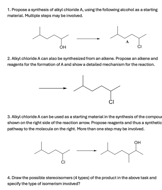 1. Propose a synthesis of alkyl chloride A, using the following alcohol as a starting
material. Multiple steps may be involved.
مند
A
OH
2. Alkyl chloride A can also be synthesized from an alkene. Propose an alkene and
reagents for the formation of A and show a detailed mechanism for the reaction.
CI
3. Alkyl chloride A can be used as a starting material in the synthesis of the compour
shown on the right side of the reaction arrow. Propose reagents and thus a synthetic
pathway to the molecule on the right. More than one step may be involved.
OH
میرے پسند
4. Draw the possible stereoisomers (4 types) of the product in the above task and
specify the type of isomerism involved?