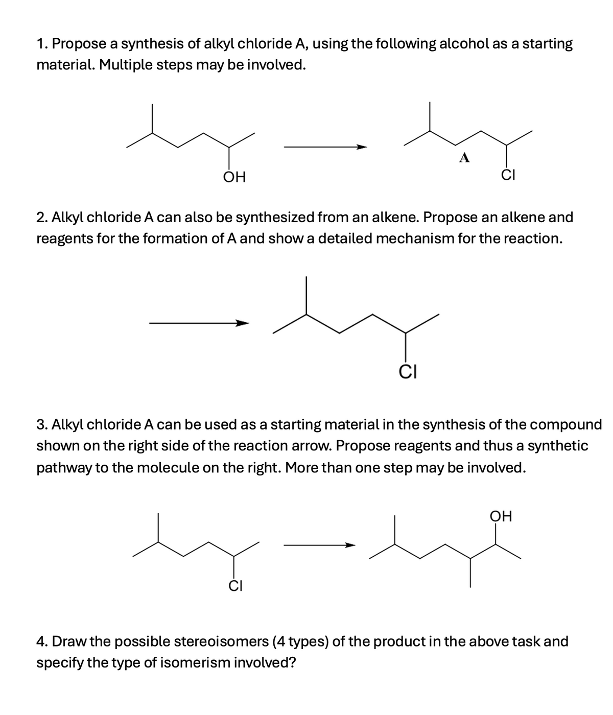1. Propose a synthesis of alkyl chloride A, using the following alcohol as a starting
material. Multiple steps may be involved.
OH
A
CI
2. Alkyl chloride A can also be synthesized from an alkene. Propose an alkene and
reagents for the formation of A and show a detailed mechanism for the reaction.
상
CI
3. Alkyl chloride A can be used as a starting material in the synthesis of the compound
shown on the right side of the reaction arrow. Propose reagents and thus a synthetic
pathway to the molecule on the right. More than one step may be involved.
OH
مهده ہند
CI
4. Draw the possible stereoisomers (4 types) of the product in the above task and
specify the type of isomerism involved?