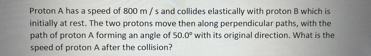 Proton A has a speed of 800 m/s and collides elastically with proton B which is
initially at rest. The two protons move then along perpendicular paths, with the
path of proton A forming an angle of 50.0° with its original direction. What is the
speed of proton A after the collision?