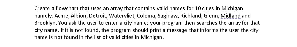 Create a flowchart that uses an array that contains valid names for 10 cities in Michigan
namely: Acme, Albion, Detroit, Watervliet, Coloma, Saginaw, Richland, Glenn, Midland and
Brooklyn. You ask the user to enter a city name; your program then searches the array for that
city name. If it is not found, the program should print a message that informs the user the city
name is not found in the list of valid cities in Michigan.
