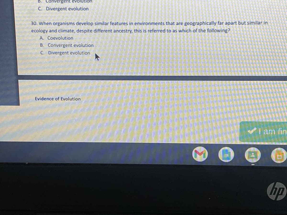 B. Convergent evolution
C. Divergent evolution
30. When organisms develop similar features in environments that are geographically far apart but similar in
ecology and climate, despite different ancestry, this is referred to as which of the following?
A. Coevolution
B. Convergent evolution
C. Divergent evolution
I am fin-
STA
hp
Evidence of Evolution