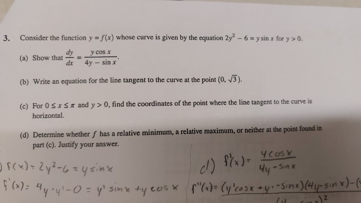 3.
Consider the function y = f(x) whose curve is given by the equation 2y² - 6 = y sin x for y> 0.
dy
y cos x
dx
4y - sin x
(b) Write an equation for the line tangent to the curve at the point (0, √3).
(a) Show that
(c) For 0≤x≤ and y> 0, find the coordinates of the point where the line tangent to the curve is
horizontal.
(d) Determine whether f has a relative minimum, a relative maximum, or neither at the point found in
part (c). Justify your answer.
Y cost
7 f(x) = 2y² - 6 = y sinx
d)
f(x)=
-Sink
Чу
f'(x) = 4y+y¹-0 = y² sinx +y cos x f'(a) = (y 'cosx + y + - Sinx) (4 y-sin x)-(-
ix) ²