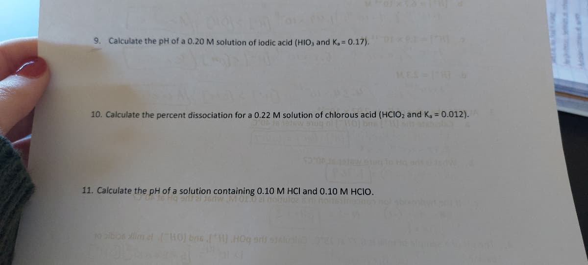 (0) < [m]
9. Calculate the pH of a 0.20 M solution of iodic acid (HIO3 and Ka = 0.17).
10. Calculate the percent dissociation for a 0.22 M solution of chlorous acid (HCIO₂ and Ka = 0.012).
OA 15 1916 9uq ni [HO] bris [W] sli
SO ON
MES=1
11. Calculate the pH of a solution containing 0.10 M HCI and 0.10 M HCIO.
Hq erit 21 16dw M 01.0
lo Hq oral 1sdW
10 bibios lim 21 [HO] bns [H) HOq srit 916luble) 20 Vazi Nimto