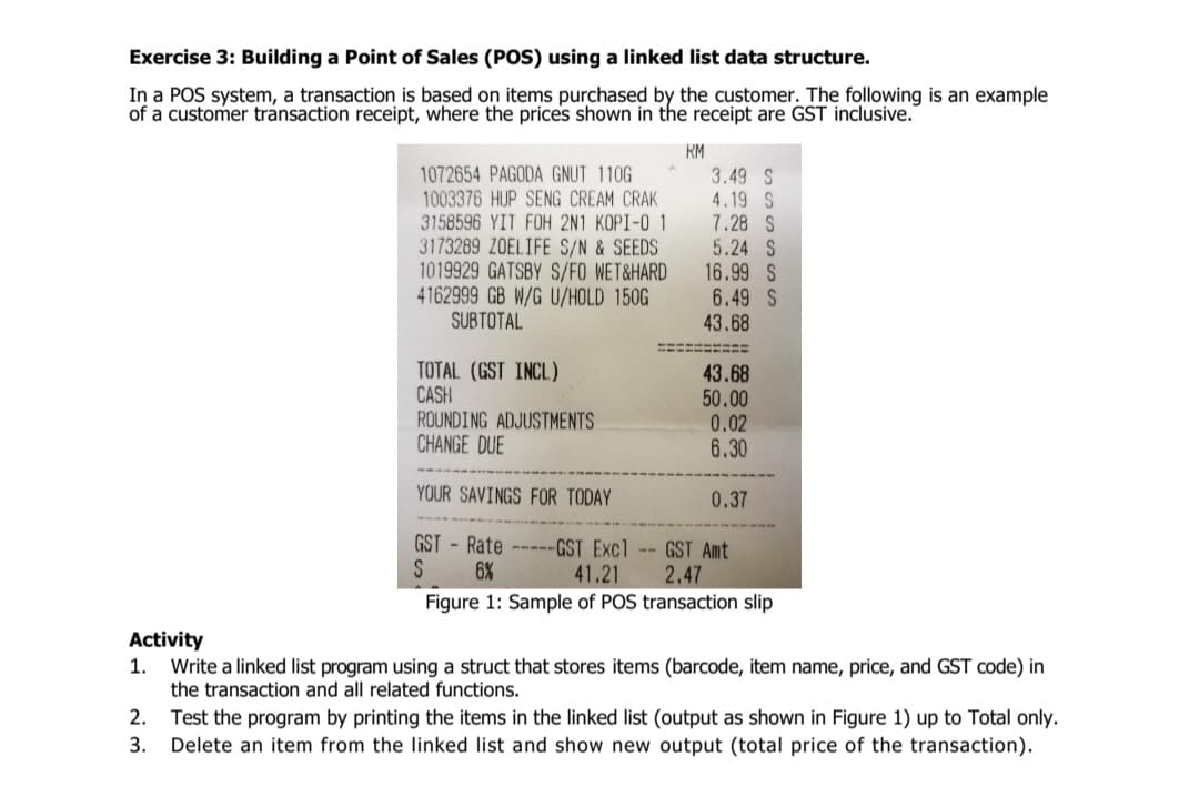 Exercise 3: Building a Point of Sales (POS) using a linked list data structure.
In a POS system, a transaction is based on items purchased by the customer. The following is an example
of a customer transaction receipt, where the prices shown in the receipt are GST inclusive.
RM
1072654 PAGODA GNUT 110G
1003376 HUP SENG CREAM CRAK
3158596 YIT FOH 2N1 KOPI-O 1
3173289 ZOELIFE S/N & SEEDS
1019929 GATSBY S/FO WET&HARD
4162999 GB W/G U/HOLD 150G
SUBTOTAL
3.49 S
4.19 S
7.28 S
5.24 S
16.99 S
6.49 S
43.68
TOTAL (GST INCL)
CASH
ROUNDING ADJUSTMENTS
CHANGE DUE
43.68
50.00
0.02
6.30
YOUR SAVINGS FOR TODAY
0.37
GST - Rate -----GST Excl -- GST Amt
6%
41.21
2.47
Figure 1: Sample of POS transaction slip
Activity
1.
Write a linked list program using a struct that stores items (barcode, item name, price, and GST code) in
the transaction and all related functions.
2. Test the program by printing the items in the linked list (output as shown in Figure 1) up to Total only.
Delete an item from the linked list and show new output (total price of the transaction).
3.

