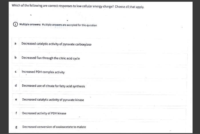 Which of the following are correct responses to low cellular energy charge? Choose all that apply.
a Decreased catalytic activity of pyruvate carboxylase
b Decreased flux through the citric acid cycle
C
d
e
Multiple answers: Multiple answers are accepted for this question
f
&
Increased PDH complex activity
Decreased use of citrate for fatty acid synthesis
Decreased catalytic activity of pyruvate kinase
Decreased activity of PDH kinase
Decreased conversion of oxaloacetate to malate