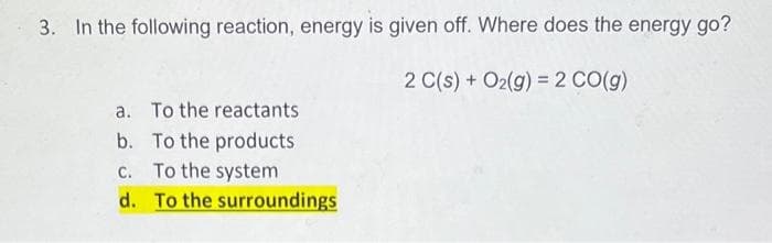 3. In the following reaction, energy is given off. Where does the energy go?
2 C(s) + O₂(g) = 2 CO(g)
a. To the reactants
b. To the products
c. To the system
d. To the surroundings