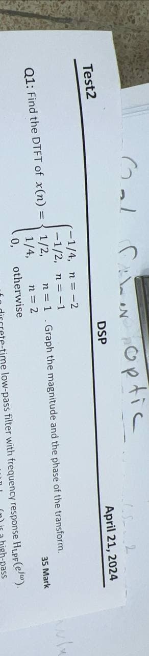 Test2
Cal
for optic
-1/4, n = -2
-1/2, n=-1
N
DSP
April 21, 2024
Q1: Find the DTFT of x(n) =
1/2,
1/4,
0,
n = 1.Graph the magnitude and the phase of the transform.
n = 2
35 Mark
otherwise
discrete-time low-pass filter with frequency response HLPF(ej).
(n) is a high-pass