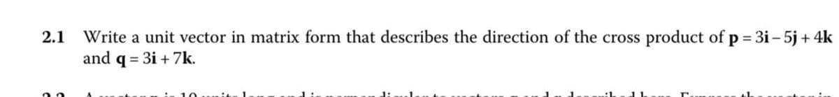 2.1 Write a unit vector in matrix form that describes the direction of the cross product of p = 3i−5j+4k
and q = 3i+7k.