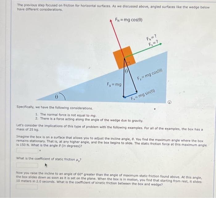 The previous step focused on friction for horizontal surfaces. As we discussed above, angled surfaces like the wedge below
have different considerations.
FN = mg cos(0)
F₁ = mg
F₁
= ?
F₁ = ?
Fy=mg cos(0)
Specifically, we have the following considerations.
1. The normal force is not equal to mg.
2. There is a force acting along the angle of the wedge due to gravity.
What is the coefficient of static friction ?
Fx = mg sin(0)
Let's consider the implications of this type of problem with the following examples. For all of the examples, the box has a
mass of 25 kg.
Imagine the box is on a surface that allows you to adjust the incline angle, 0. You find the maximum angle where the box
remains stationary. That is, at any higher angle, and the box begins to slide. The static friction force at this maximum angle
is 150 N. What is the angle 0 (in degrees)?
Now you raise the incline to an angle of 60° greater than the angle of maximum static friction found above. At this angle,
the box slides down as soon as it is set on the plane. When the box is in motion, you find that starting from rest, it slides
10 meters in 2.0 seconds. What is the coefficient of kinetic friction between the box and wedge?