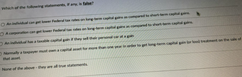 Which of the following statements, if any, is false?
O An individual can get lower Federal tax rates on long-term capital gains as compared to short-term capital gains.
O A corporation can get lower Federal tax rates on long-term capital gains as compared to short-term capital gains.
DAn individual has a taxable capital gain if they sell their personal car at a gain
O Normally a taxpayer must own a capital asset for more than one year in order to get long-term capital gain (or loss) treatment on the sale of
that asset.
None of the above - they are all true statements.
