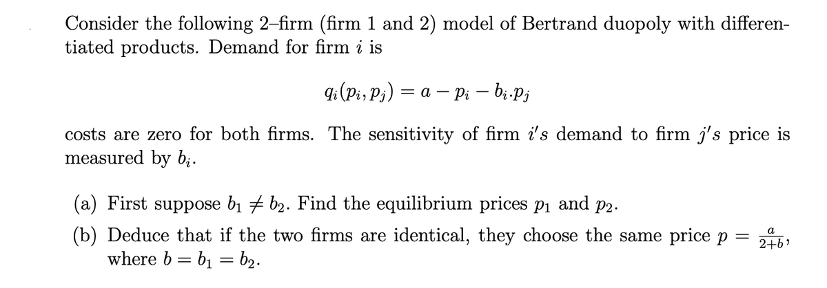 Consider the following 2-firm (firm 1 and 2) model of Bertrand duopoly with differen-
tiated products. Demand for firm i is
q:(Pi, P;) = a – Pi – bi.Pj
costs are zero for both firms. The sensitivity of firm i's demand to firm j's price is
measured by bị.
(a) First suppose b1 # b2. Find the equilibrium prices p1 and p2.
(b) Deduce that if the two firms are identical, they choose the same price p = 216)
where b = b1 = b2.
а
