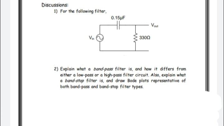 Discussions:
1) For the following filter,
0.15pF
Vout
Vin
3300
2) Explain what a band-pass filter is, and how it differs from
either a low-pass or a high-pass filter circuit. Also, explain what
a band-stop filter is, and draw Bode plots representative of
both band-pass and band-stop filter types.
