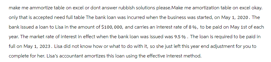 make me ammortize table on excel or dont answer rubbish solutions please.Make me amortization table on excel okay.
only that is accepted need full table The bank loan was incurred when the business was started, on May 1, 2020. The
bank issued a loan to Lisa in the amount of $100,000, and carries an interest rate of 8 %, to be paid on May 1st of each
year. The market rate of interest in effect when the bank loan was issued was 9.5%. The loan is required to be paid in
full on May 1, 2023. Lisa did not know how or what to do with it, so she just left this year end adjustment for you to
complete for her. Lisa's accountant amortizes this loan using the effective interest method.