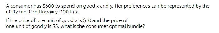 A consumer has $600 to spend on good x and y. Her preferences can be represented by the
utility function U(x,y)= y+100 In x
If the price of one unit of good x is Ș10 and the price of
one unit of good y is $5, what is the consumer optimal bundle?
