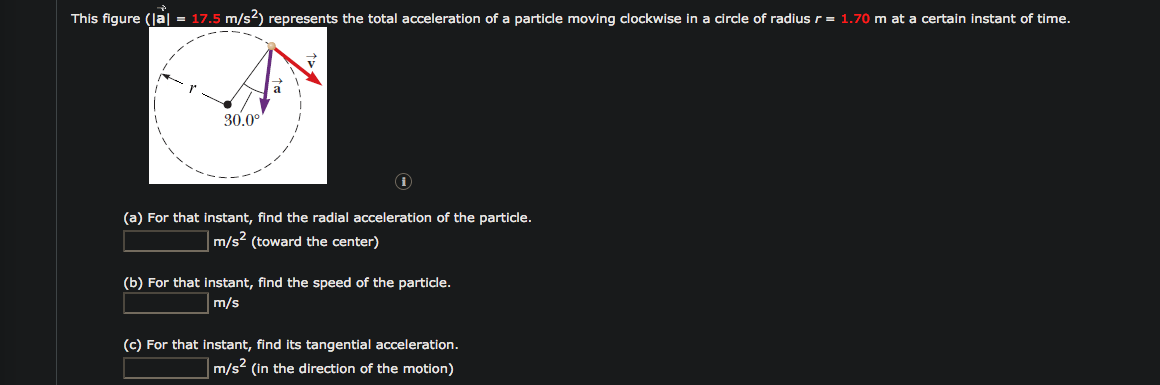 This figure (Ja = 17.5 m/s2) represents the total acceleration of a particle moving clockwise in a circle of radius r = 1.70 m at a certain instant of time.
30.0°
(a) For that instant, find the radial acceleration of the particle.
m/s² (toward the center)
(b) For that instant, find the speed of the particle.
m/s
(c) For that instant, find its tangential acceleration.
m/s? (in the direction of the motion)
