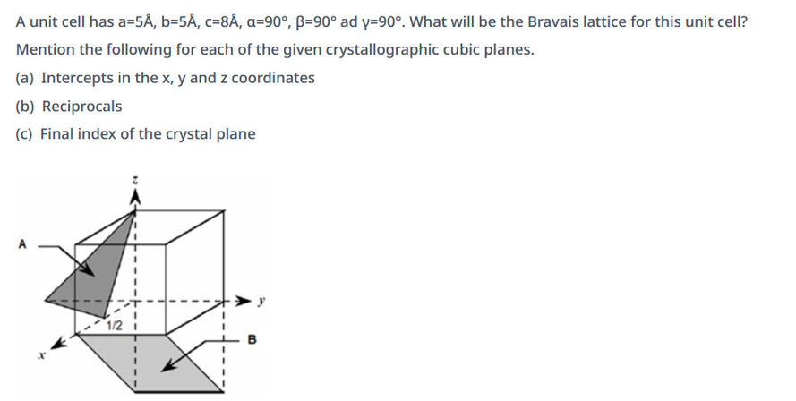 A unit cell has a=5Å, b=5Å, c-8Å, a=90°, B-90° ad y=90°. What will be the Bravais lattice for this unit cell?
Mention the following for each of the given crystallographic cubic planes.
(a) Intercepts in the x, y and z coordinates
(b) Reciprocals
(c) Final index of the crystal plane
1/2