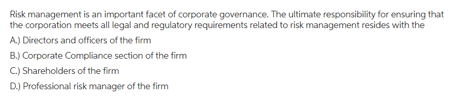 Risk management is an important facet of corporate governance. The ultimate responsibility for ensuring that
the corporation meets all legal and regulatory requirements related to risk management resides with the
A.) Directors and officers of the firm
B.) Corporate Compliance section of the firm
C.) Shareholders of the firm
D.) Professional risk manager of the firm