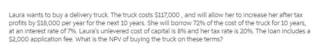 Laura wants to buy a delivery truck. The truck costs $117,000 , and will allow her to increase her after tax
profits by $18,000 per year for the next 10 years. She will borrow 72% of the cost of the truck for 10 years,
at an interest rate of 7%. Laura's unlevered cost of capital is 8% and her tax rate is 20%. The loan includes a
S2,000 application fee. What is the NPV of buying the truck on these terms?
