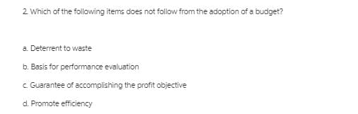 2 Which of the following items does not follow from the adoption of a budget?
a. Deterrent to waste
b. Basis for performance evaluation
c Guarantee of accomplishing the profit objective
d. Promote efficiency
