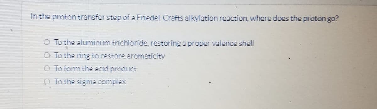 In the proton transfer step of a Friedel-Crafts alkylation reaction, where does the proton go?
O To the aluminum trichloride, restoring a proper valence shell
O To the ring to restore aromaticity
O To form the acid product
O To the sigma complex
