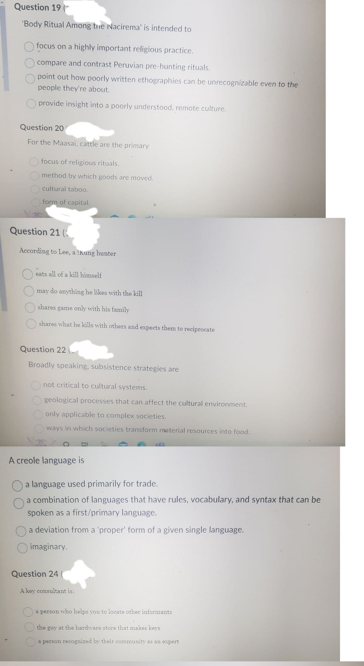 Question 19 (
'Body Ritual Among the Nacirema' is intended to
O focus on a highly important religious practice.
compare and contrast Peruvian pre-hunting rituals.
Opoint out how poorly written ethographies can be unrecognizable even to the
people they're about.
provide insight into a poorly understood, remote culture.
Question 20
For the Maasai, cattle are the primary
focus of religious rituals.
Omethod by which goods are moved.
cultural taboo.
form of capital.
Question 21 (1
According to Lee, a !Kung hunter
eats all of a kill himself
may do anything he likes with the kill
shares game only with his family
shares what he kills with others and expects them to reciprocate
Question 22
Broadly speaking, subsistence strategies are
not critical to cultural systems.
geological processes that can affect the cultural environment.
only applicable to complex societies.
ways in which societies transform material resources into food.
A creole language is
O a language used primarily for trade.
a combination of languages that have rules, vocabulary, and syntax that can be
spoken as a first/primary language.
a deviation from a 'proper' form of a given single language.
O imaginary.
Question 24
A key consultant is:
O
a person who helps you to locate other informants
the guy at the hardware store that makes keys
O a person recognized by their community as an expert