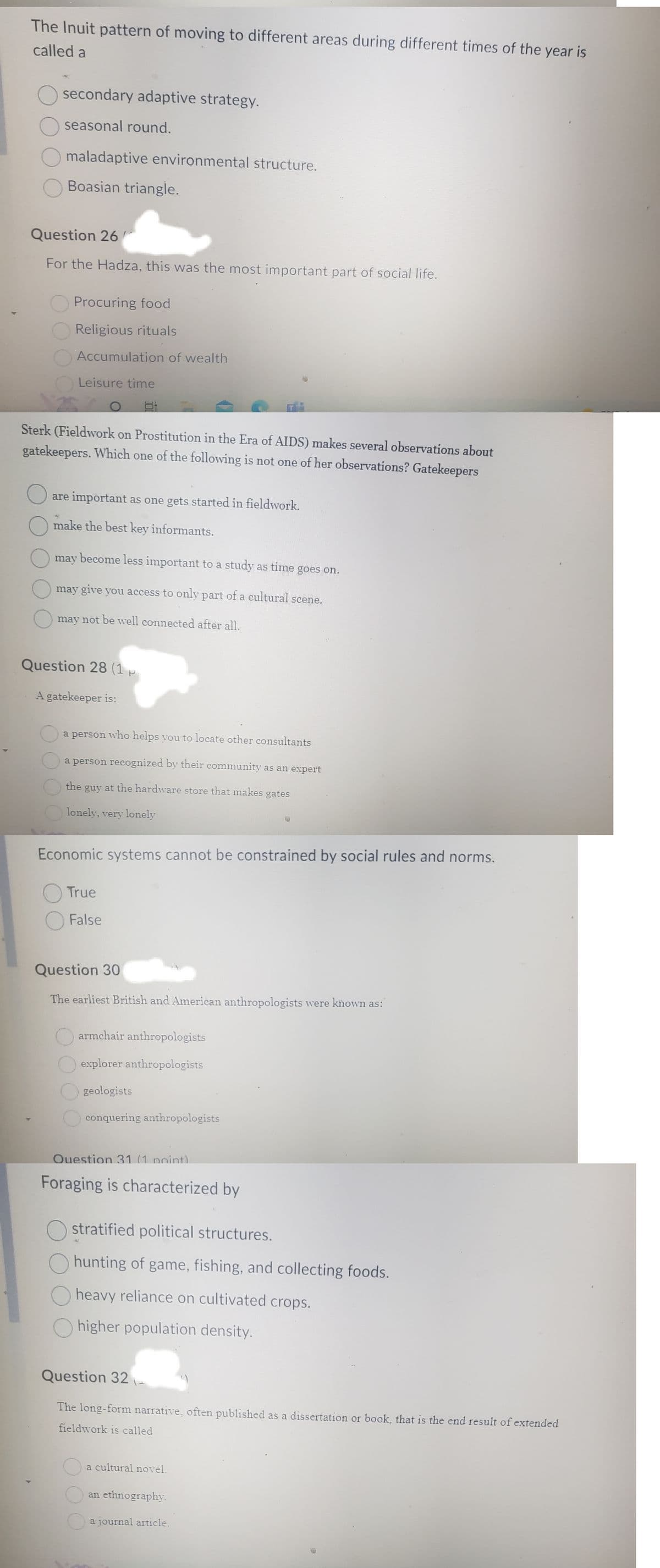 4
The Inuit pattern of moving to different areas during different times of the year is
called a
secondary adaptive strategy.
seasonal round.
maladaptive environmental structure.
Boasian triangle.
Question 26
For the Hadza, this was the most important part of social life.
O
Procuring food
Religious rituals
Accumulation of wealth
Leisure time
Sterk (Fieldwork on Prostitution in the Era of AIDS) makes several observations about
gatekeepers. Which one of the following is not one of her observations? Gatekeepers
are important as one gets started in fieldwork.
make the best key informants.
may become less important to a study as time goes on.
may give you access to only part of a cultural scene.
may not be well connected after all.
Question 28 (1 p
A gatekeeper is:
a person who helps you to locate other consultants
a person recognized by their community as an expert
the guy at the hardware store that makes gates
lonely, very lonely
Economic systems cannot be constrained by social rules and norms.
True
O False
Question 30
The earliest British and American anthropologists were known as:
armchair anthropologists
explorer anthropologists
geologists
conquering anthropologists
Question 31 (1 point)
Foraging is characterized by
Ostratified political structures.
hunting of game, fishing, and collecting foods.
Oheavy reliance on cultivated crops.
Ohigher population density.
Question 32
The long-form narrative, often published as a dissertation or book, that is the end result of extended
fieldwork is called
a cultural novel.
an ethnography.
a journal article.