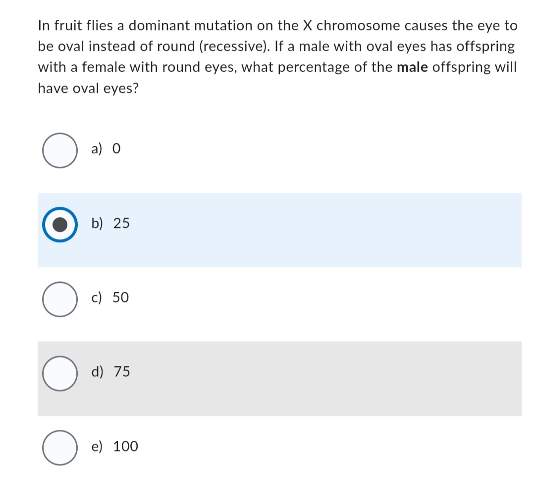 In fruit flies a dominant mutation on the X chromosome causes the eye to
be oval instead of round (recessive). If a male with oval eyes has offspring
with a female with round eyes, what percentage of the male offspring will
have oval eyes?
O
O
O
a) 0
b) 25
c) 50
d) 75
e) 100